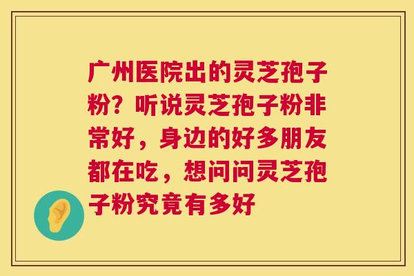 广州医院出的灵芝孢子粉?听说灵芝孢子粉非常好,身边的好多朋友都在吃,想问问灵芝孢子粉究竟有多好 广州医院出的灵芝孢子粉?听说灵芝孢子粉非常好,身边的好多朋友都在吃,想问问灵芝孢子粉究竟有多好