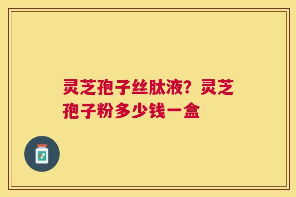 灵芝孢子丝肽液?灵芝孢子粉多少钱一盒 灵芝孢子丝肽液?灵芝孢子粉多少钱一盒