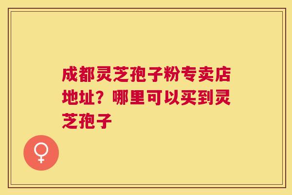 成都灵芝孢子粉专卖店地址？哪里可以买到灵芝孢子