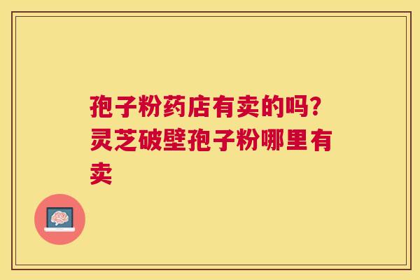 孢子粉药店有卖的吗?灵芝破壁孢子粉哪里有卖 孢子粉药店有卖的吗?灵芝破壁孢子粉哪里有卖