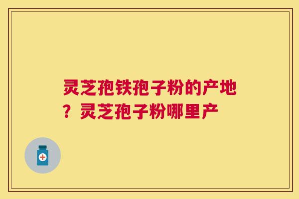 灵芝孢铁孢子粉的产地?灵芝孢子粉哪里产 灵芝孢铁孢子粉的产地?灵芝孢子粉哪里产