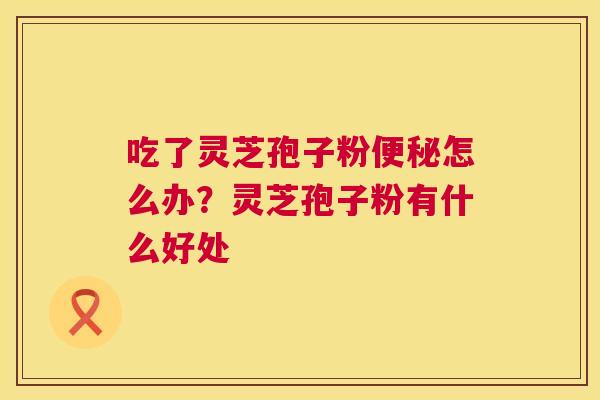 吃了灵芝孢子粉怎么办?灵芝孢子粉有什么好处 吃了灵芝孢子粉怎么办?灵芝孢子粉有什么好处