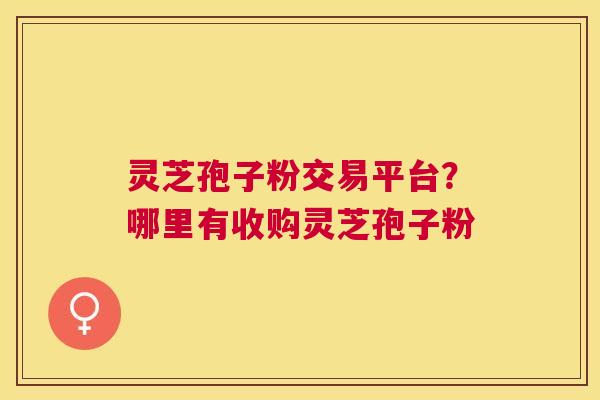 灵芝孢子粉交易平台?哪里有收购灵芝孢子粉 灵芝孢子粉交易平台?哪里有收购灵芝孢子粉
