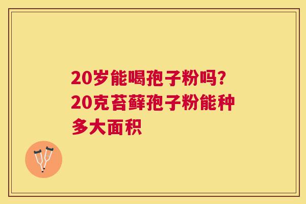 20岁能喝孢子粉吗?20克苔藓孢子粉能种多大面积 20岁能喝孢子粉吗?20克苔藓孢子粉能种多大面积