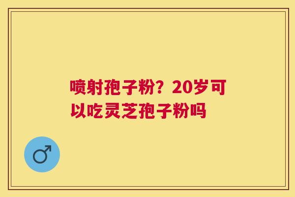 喷射孢子粉?20岁可以吃灵芝孢子粉吗 喷射孢子粉?20岁可以吃灵芝孢子粉吗