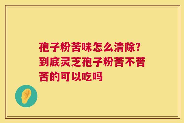 孢子粉苦味怎么清除?到底灵芝孢子粉苦不苦苦的可以吃吗 孢子粉苦味怎么清除?到底灵芝孢子粉苦不苦苦的可以吃吗