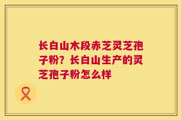长白山木段赤芝灵芝孢子粉?长白山生产的灵芝孢子粉怎么样 长白山木段赤芝灵芝孢子粉?长白山生产的灵芝孢子粉怎么样