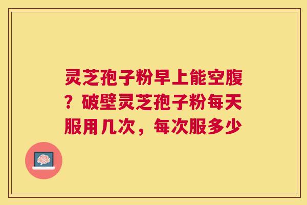 灵芝孢子粉早上能空腹？破壁灵芝孢子粉每天服用几次，每次服多少