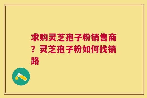 求购灵芝孢子粉销售商?灵芝孢子粉如何找销路 求购灵芝孢子粉销售商?灵芝孢子粉如何找销路
