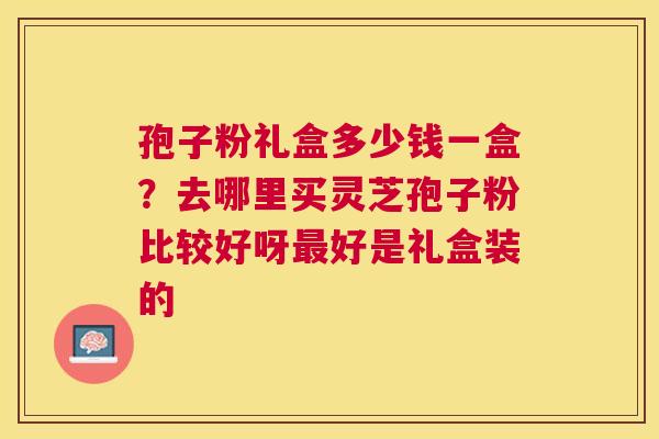 孢子粉礼盒多少钱一盒？去哪里买灵芝孢子粉比较好呀好是礼盒装的