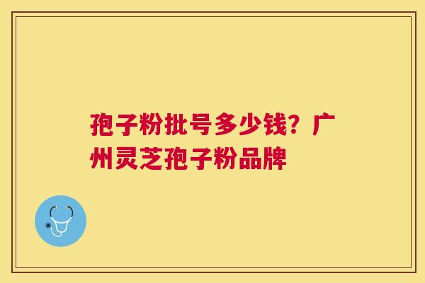 孢子粉批号多少钱?广州灵芝孢子粉品牌 孢子粉批号多少钱?广州灵芝孢子粉品牌