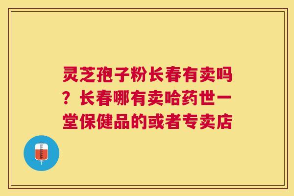 灵芝孢子粉长春有卖吗?长春哪有卖哈药世一堂保健品的或者专卖店 灵芝孢子粉长春有卖吗?长春哪有卖哈药世一堂保健品的或者专卖店