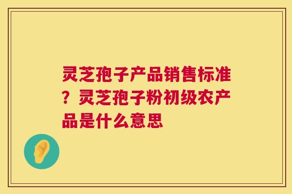 灵芝孢子产品销售标准？灵芝孢子粉初级农产品是什么意思