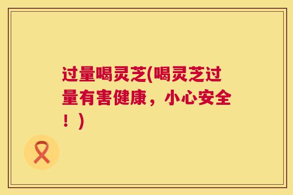 过量喝灵芝(喝灵芝过量有害健康,小心安全!) 过量喝灵芝(喝灵芝过量有害健康,小心安全!)