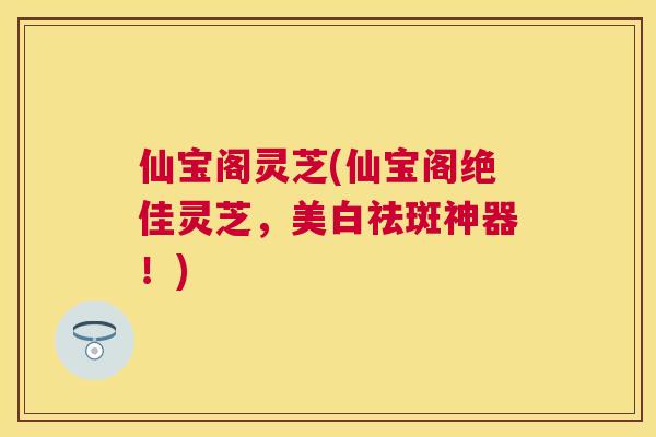 仙宝阁灵芝(仙宝阁绝佳灵芝,美白祛斑神器!) 仙宝阁灵芝(仙宝阁绝佳灵芝,美白祛斑神器!)