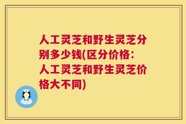 人工灵芝和野生灵芝分别多少钱(区分价格:人工灵芝和野生灵芝价格大不同) 人工灵芝和野生灵芝分别多少钱(区分价格:人工灵芝和野生灵芝价格大不同)