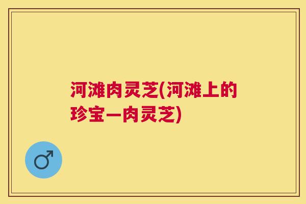 河滩肉灵芝(河滩上的珍宝—肉灵芝) 河滩肉灵芝(河滩上的珍宝—肉灵芝)
