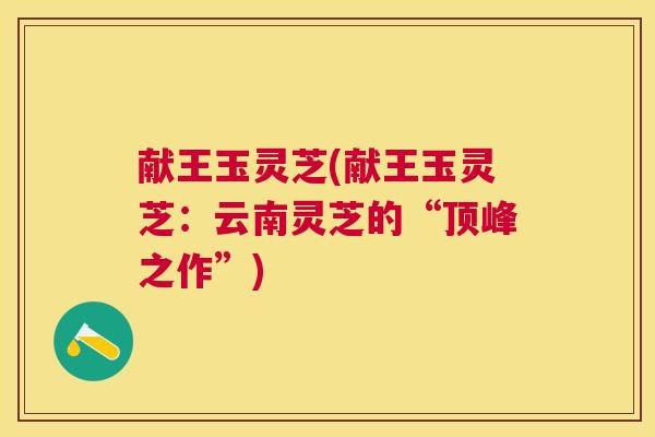 献王玉灵芝(献王玉灵芝:云南灵芝的“顶峰之作”) 献王玉灵芝(献王玉灵芝:云南灵芝的“顶峰之作”)