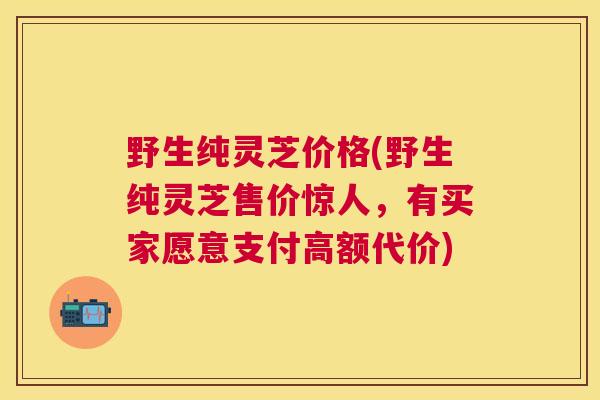 野生纯灵芝价格(野生纯灵芝售价惊人,有买家愿意支付高额代价) 野生纯灵芝价格(野生纯灵芝售价惊人,有买家愿意支付高额代价)