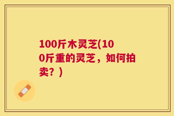 100斤木灵芝(100斤重的灵芝，如何拍卖？)