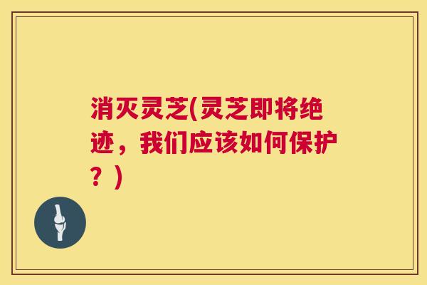 消灭灵芝(灵芝即将绝迹，我们应该如何保护？)