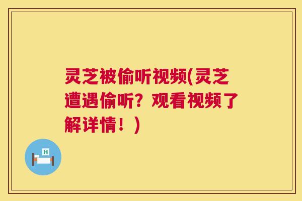 灵芝被偷听视频(灵芝遭遇偷听？观看视频了解详情！)