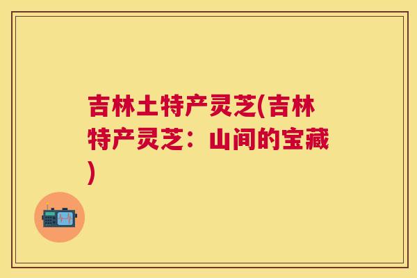 吉林土特产灵芝(吉林特产灵芝：山间的宝藏)
