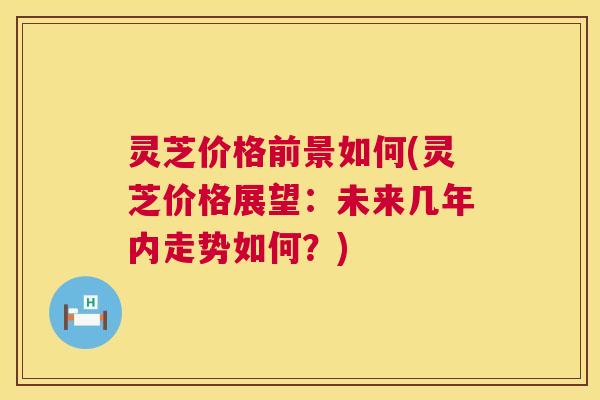 灵芝价格前景如何(灵芝价格展望：未来几年内走势如何？)
