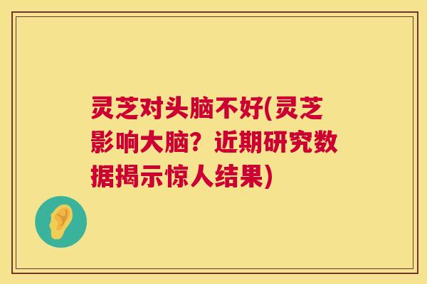 灵芝对头脑不好(灵芝影响大脑？近期研究数据揭示惊人结果)