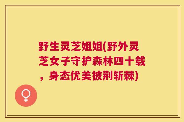 野生灵芝姐姐(野外灵芝女子守护森林四十载,身态优美披荆斩棘) 野生灵芝姐姐(野外灵芝女子守护森林四十载,身态优美披荆斩棘)