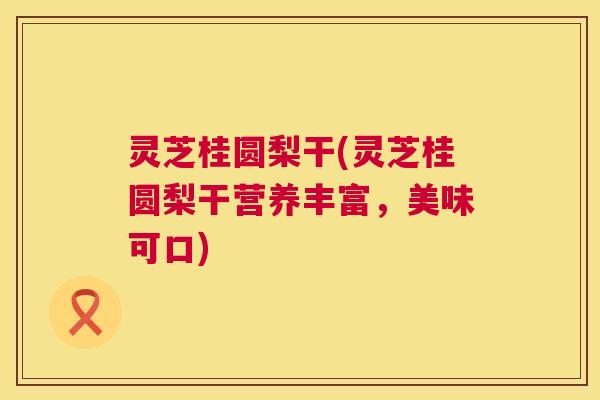 灵芝桂圆梨干(灵芝桂圆梨干营养丰富，美味可口)
