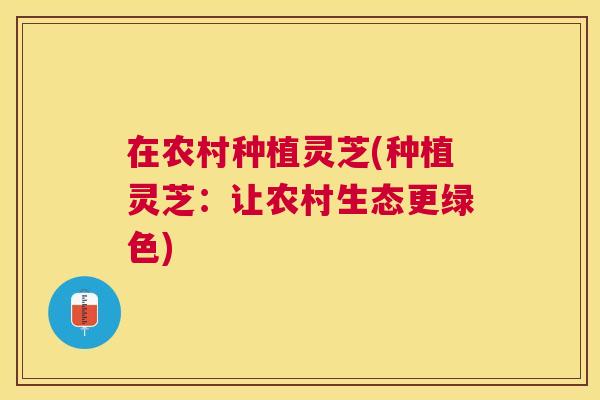 在农村种植灵芝(种植灵芝:让农村生态更绿色) 在农村种植灵芝(种植灵芝:让农村生态更绿色)