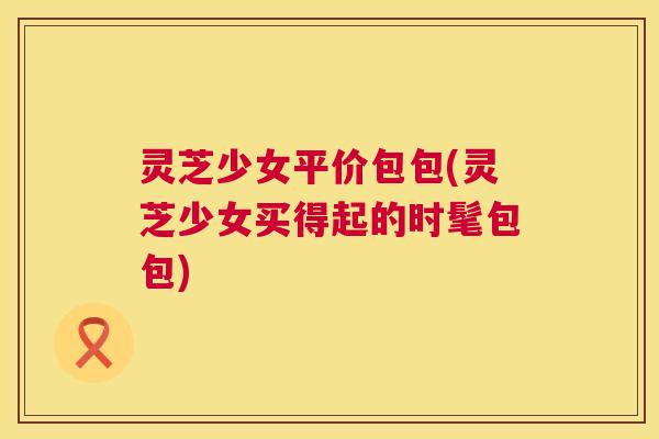 灵芝少女平价包包(灵芝少女买得起的时髦包包)