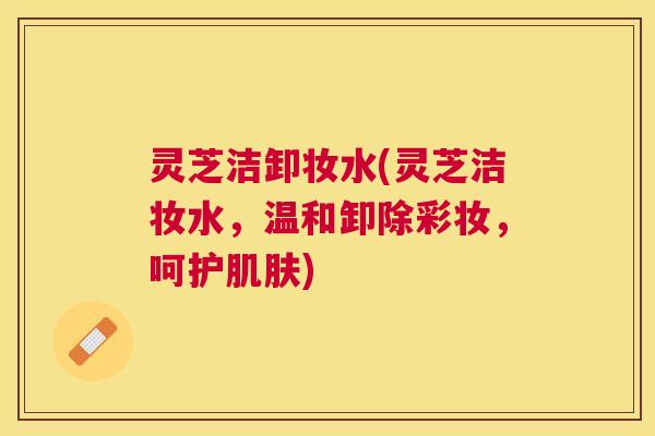 灵芝洁卸妆水(灵芝洁妆水,温和卸除彩妆,呵护) 灵芝洁卸妆水(灵芝洁妆水,温和卸除彩妆,呵护)