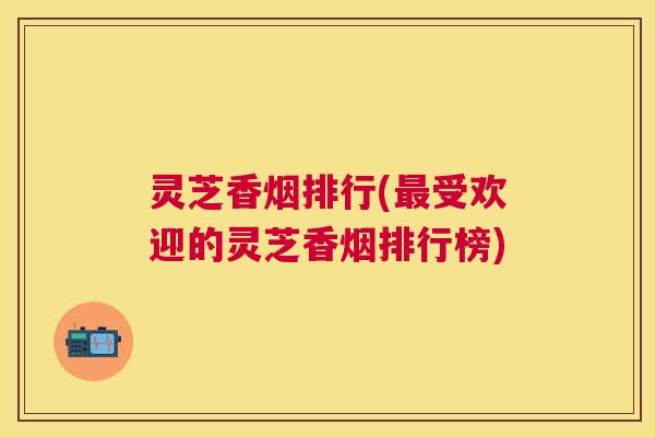 灵芝香烟排行(受欢迎的灵芝香烟排行榜) 灵芝香烟排行(受欢迎的灵芝香烟排行榜)