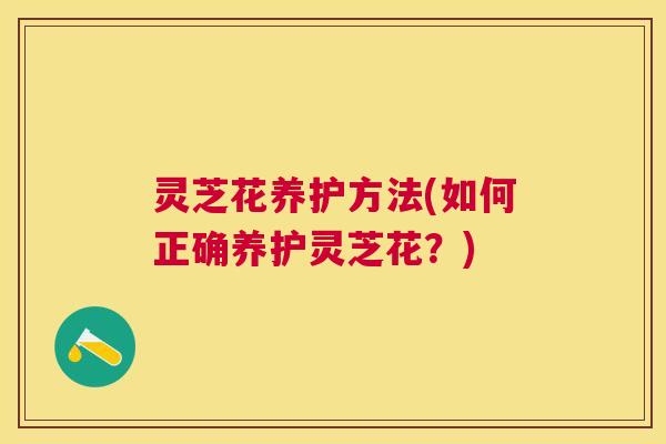 灵芝花养护方法(如何正确养护灵芝花?) 灵芝花养护方法(如何正确养护灵芝花?)