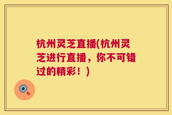 杭州灵芝直播(杭州灵芝进行直播,你不可错过的精彩!) 杭州灵芝直播(杭州灵芝进行直播,你不可错过的精彩!)