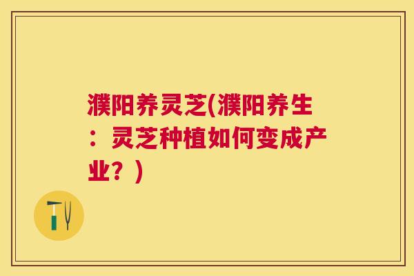 濮阳养灵芝(濮阳养生:灵芝种植如何变成产业?) 濮阳养灵芝(濮阳养生:灵芝种植如何变成产业?)