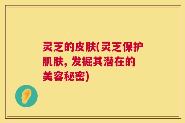 灵芝的(灵芝保护, 发掘其潜在的美容秘密) 灵芝的(灵芝保护, 发掘其潜在的美容秘密)