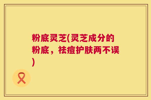 粉底灵芝(灵芝成分的粉底，祛痘护肤两不误)