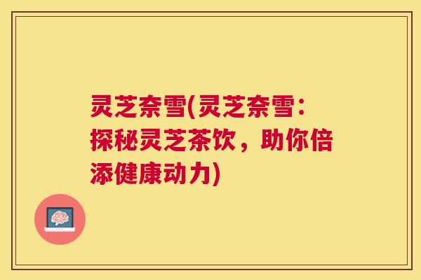 灵芝奈雪(灵芝奈雪:探秘灵芝茶饮,助你倍添健康动力) 灵芝奈雪(灵芝奈雪:探秘灵芝茶饮,助你倍添健康动力)