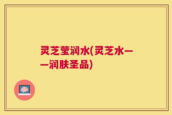 灵芝莹润水(灵芝水——润肤圣品)