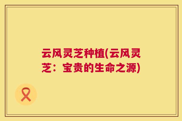 云风灵芝种植(云风灵芝:宝贵的生命之源) 云风灵芝种植(云风灵芝:宝贵的生命之源)