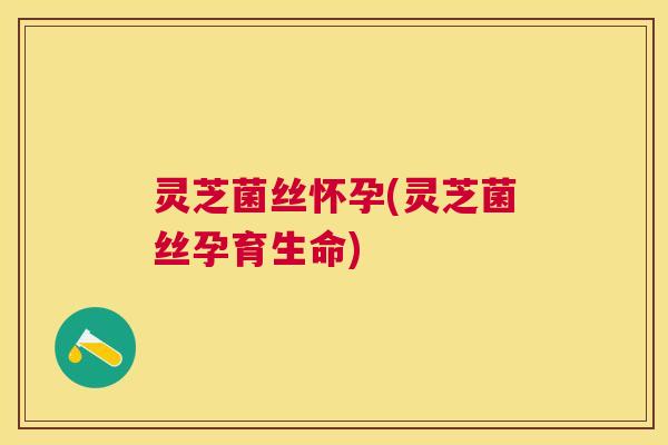 灵芝菌丝怀孕(灵芝菌丝孕育生命)
