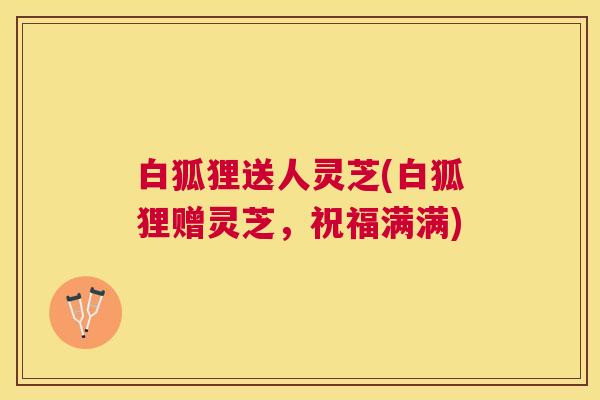 白狐狸送人灵芝(白狐狸赠灵芝，祝福满满)