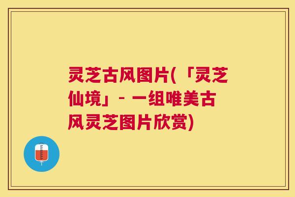 灵芝古风图片(「灵芝仙境」- 一组唯美古风灵芝图片欣赏) 灵芝古风图片(「灵芝仙境」- 一组唯美古风灵芝图片欣赏)