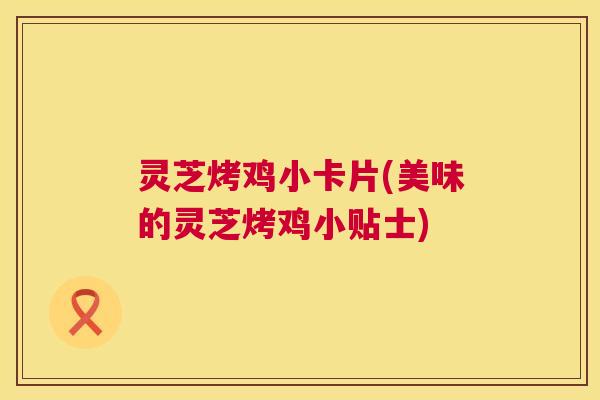 灵芝烤鸡小卡片(美味的灵芝烤鸡小贴士)