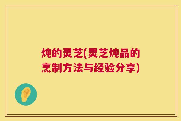 炖的灵芝(灵芝炖品的烹制方法与经验分享)