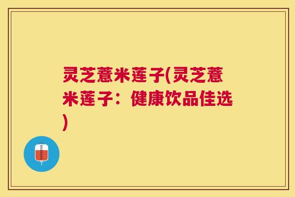 灵芝薏米莲子(灵芝薏米莲子:健康饮品佳选) 灵芝薏米莲子(灵芝薏米莲子:健康饮品佳选)