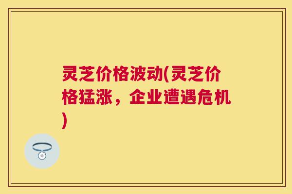 灵芝价格波动(灵芝价格猛涨,企业遭遇危机) 灵芝价格波动(灵芝价格猛涨,企业遭遇危机)